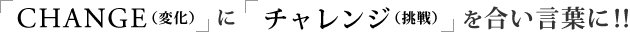 CHANGE(変化)にチャレンジ(挑戦)を合い言葉に!!