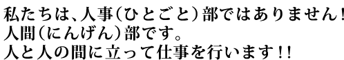 私たちは、人事(ひとごと)部ではありません!人間(にんげん)部です。人と人の間に立って仕事を行います!!
